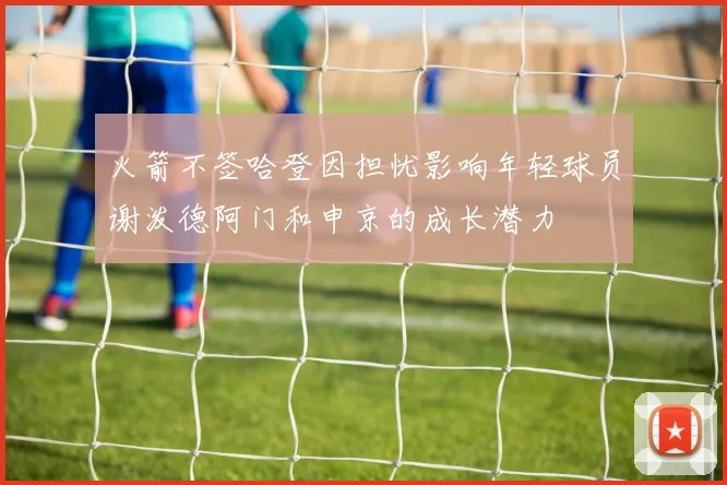 火箭不签哈登因担忧影响年轻球员谢泼德阿门和申京的成长潜力