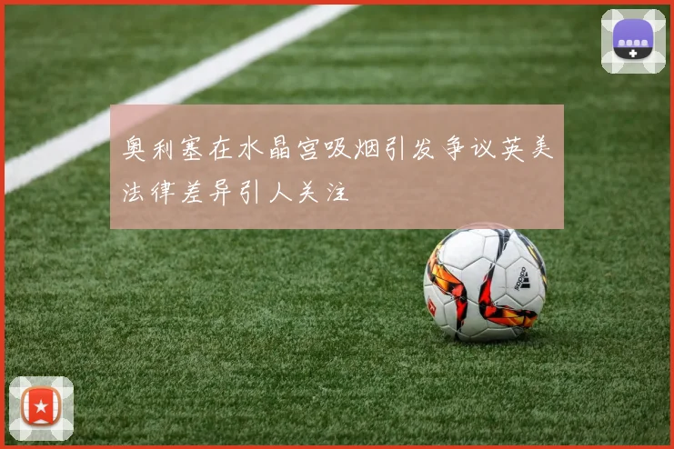 奥利塞在水晶宫吸烟引发争议英美法律差异引人关注