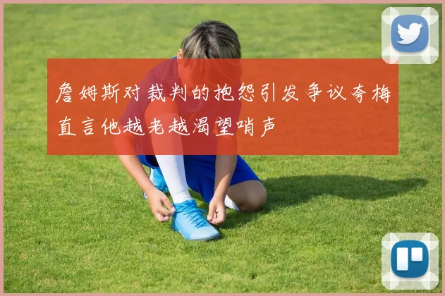 詹姆斯对裁判的抱怨引发争议夸梅直言他越老越渴望哨声