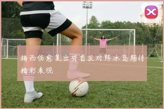 梅西伤愈复出将首发对阵冰岛期待精彩表现