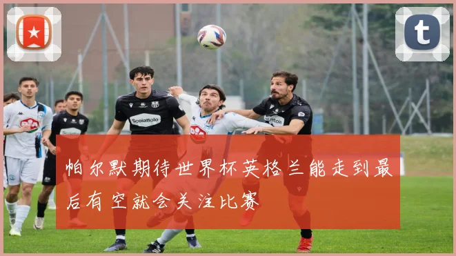 帕尔默期待世界杯英格兰能走到最后有空就会关注比赛