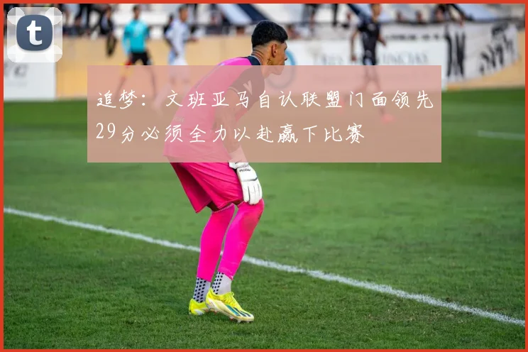 追梦：文班亚马自认联盟门面领先29分必须全力以赴赢下比赛
