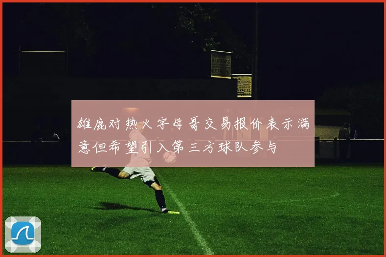 雄鹿对热火字母哥交易报价表示满意但希望引入第三方球队参与